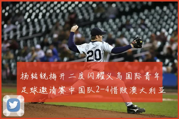 杨铭锐梅开二度闪耀义乌国际青年足球邀请赛中国队2-4惜败澳大利亚U-19