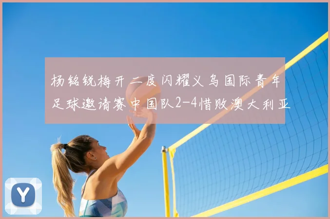 杨铭锐梅开二度闪耀义乌国际青年足球邀请赛中国队2-4惜败澳大利亚U-19