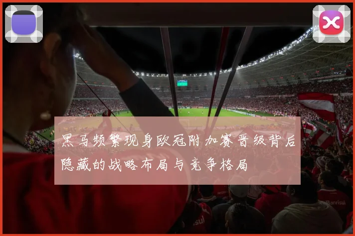 黑马频繁现身欧冠附加赛晋级背后隐藏的战略布局与竞争格局