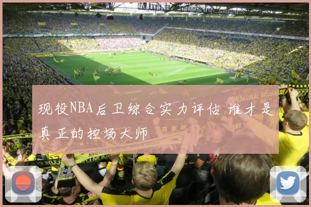 现役NBA后卫综合实力评估 谁才是真正的控场大师